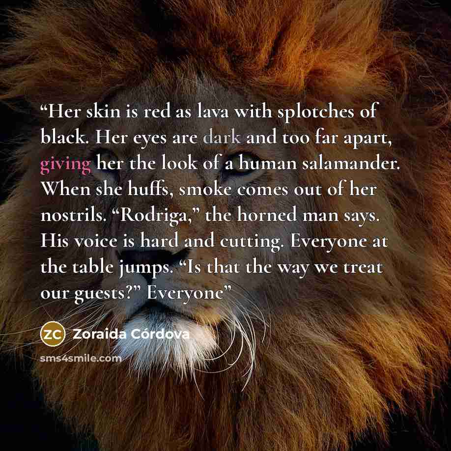 “Her skin is red as lava with splotches of black. Her eyes are dark and too far apart, giving her the look of a human salamander. When she huffs, smoke comes out of her nostrils. “Rodriga,” the horned man says. His voice is hard and cutting. Everyone at the table jumps. “Is that the way we treat…” quote by Zoraida Córdova