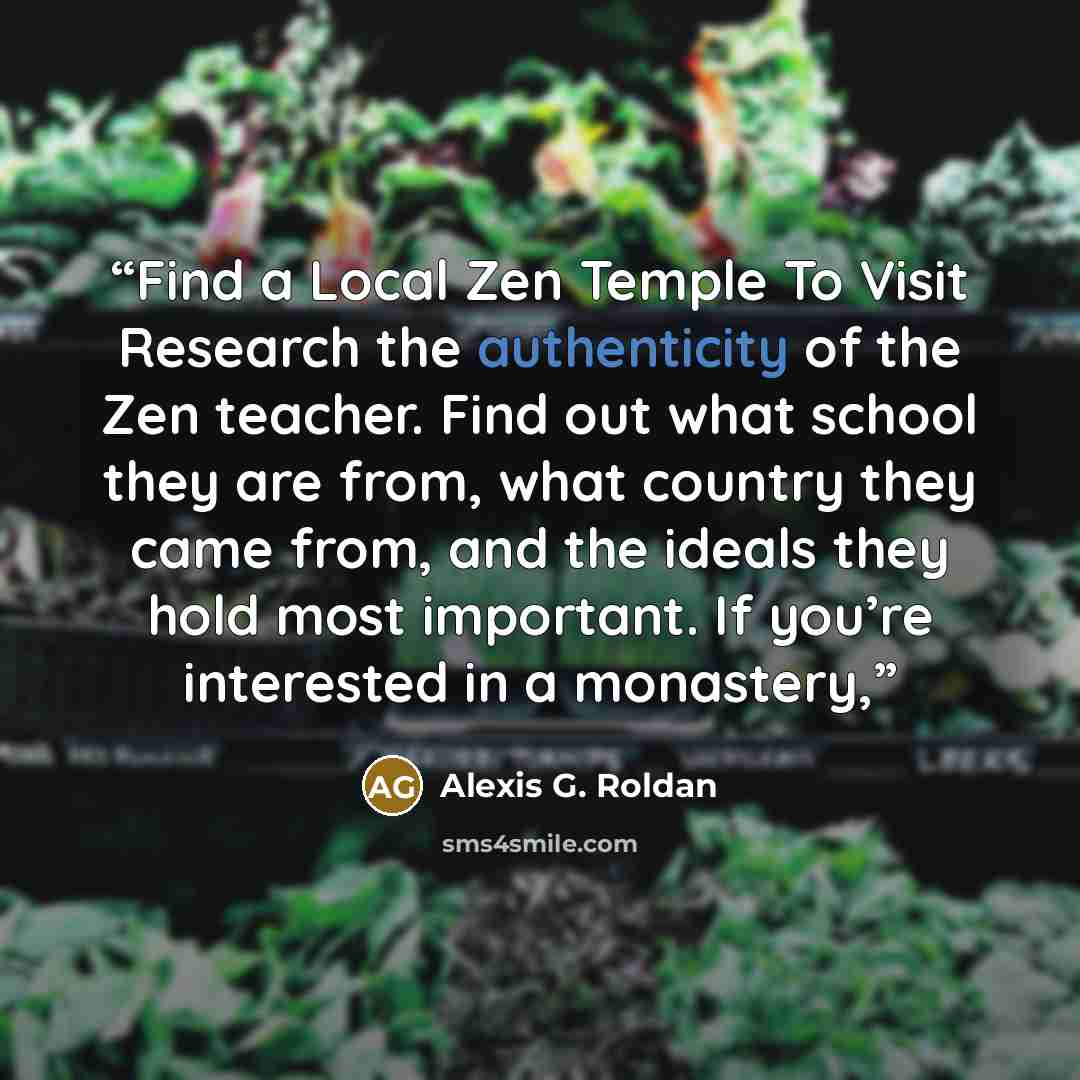 “Find a Local Zen Temple To Visit Research the authenticity of the Zen teacher. Find out what school they are from, what country they came from, and the ideals they hold most important. If you’re interested in a monastery,” quote by Alexis G. Roldan
