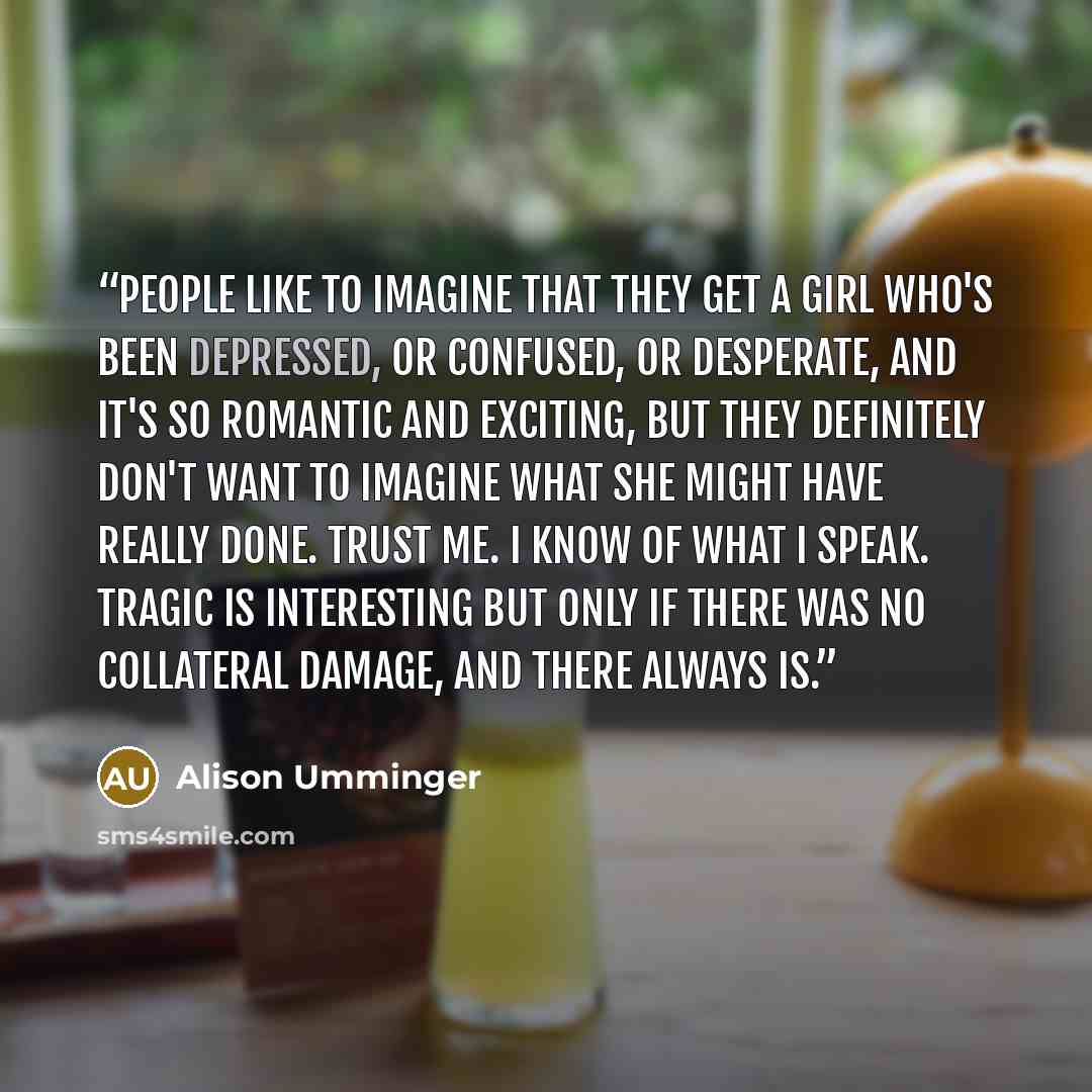 “People like to imagine that they get a girl who's been depressed, or confused, or desperate, and it's so romantic and exciting, but they definitely don't want to imagine what she might have really done. Trust me. I know of what I speak. Tragic is interesting but only if there was no collateral…” quote by Alison Umminger