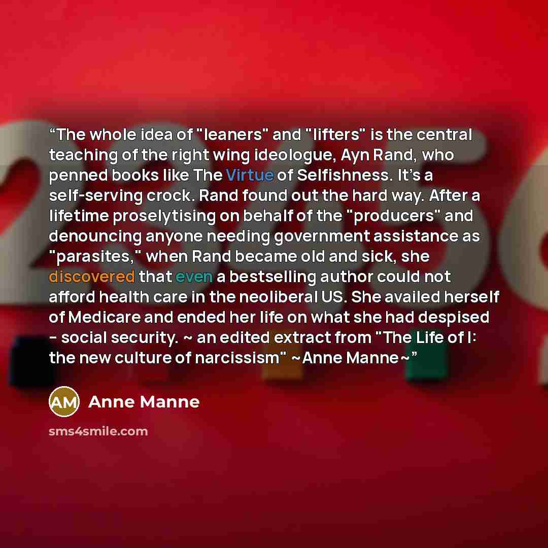 “The whole idea of "leaners" and "lifters" is the central teaching of the right wing ideologue, Ayn Rand, who penned books like The Virtue of Selfishness. It’s a self-serving crock. Rand found out the hard way. After a lifetime proselytising on behalf of the "producers" and denouncing anyone…” quote by Anne Manne