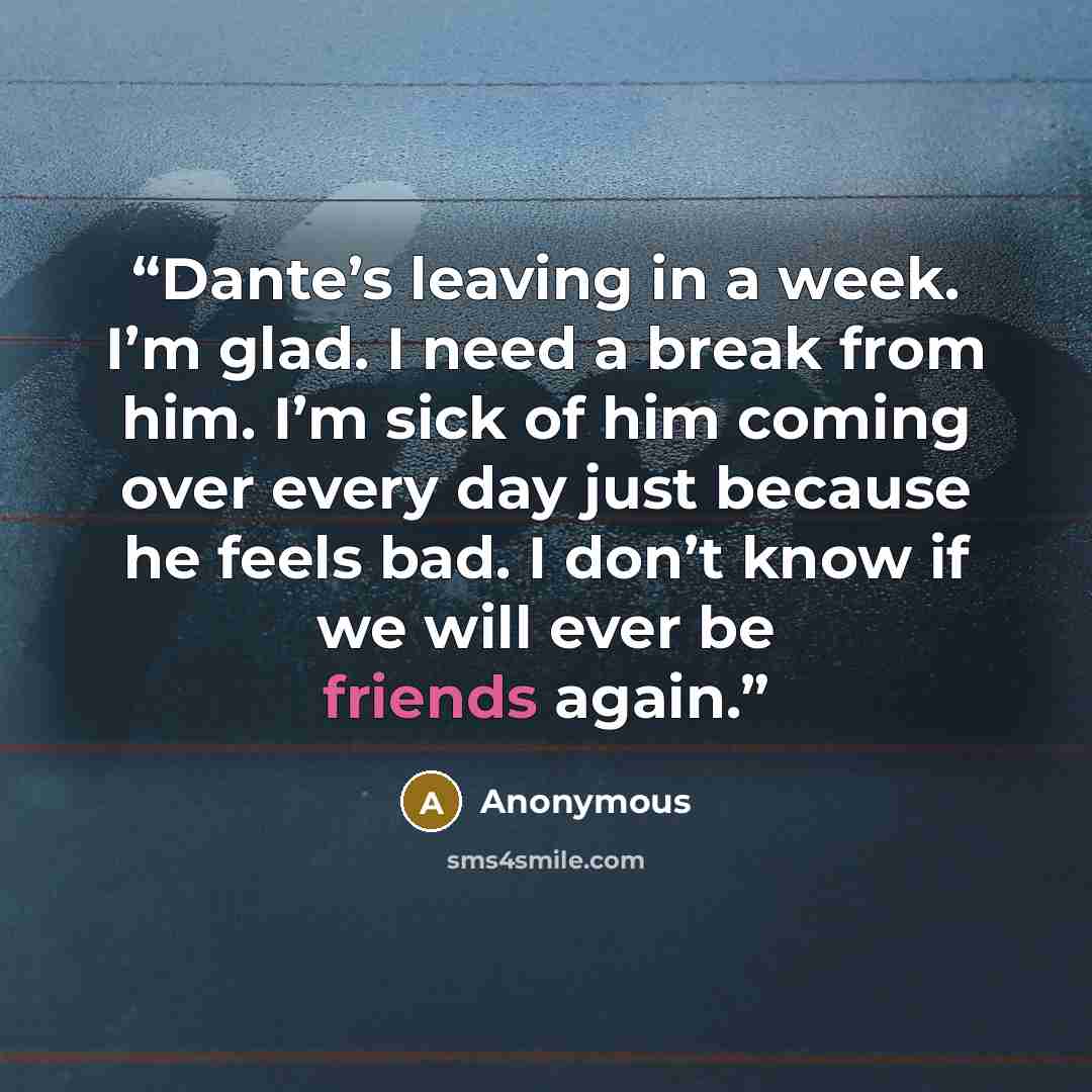 “Dante’s leaving in a week. I’m glad. I need a break from him. I’m sick of him coming over every day just because he feels bad. I don’t know if we will ever be friends again.” quote by Anonymous