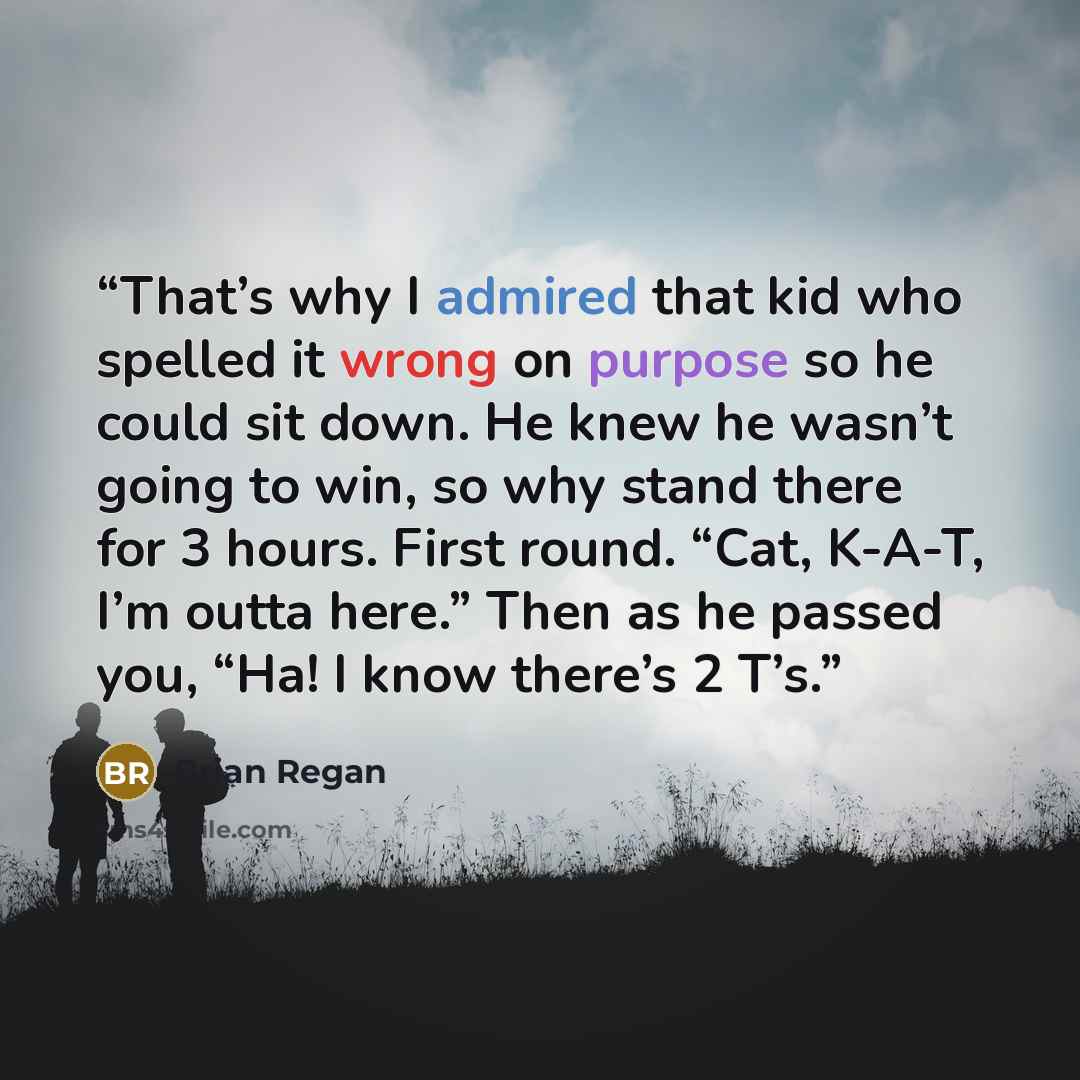 “That’s why I admired that kid who spelled it wrong on purpose so he could sit down. He knew he wasn’t going to win, so why stand there for 3 hours. First round. “Cat, K-A-T, I’m outta here.” Then as he passed you, “Ha! I know there’s 2 T’s.” quote by Brian Regan
