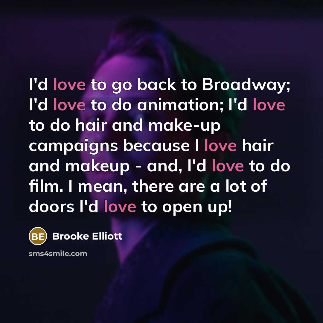 “I'd love to go back to Broadway; I'd love to do animation; I'd love to do hair and make-up campaigns because I love hair and makeup - and, I'd love to do film. I mean, there are a lot of doors I'd love to open up!” quote by Brooke Elliott