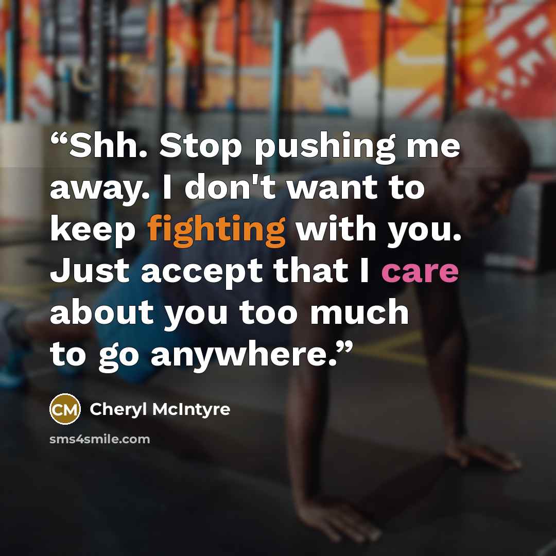 “Shh. Stop pushing me away. I don't want to keep fighting with you. Just accept that I care about you too much to go anywhere.” quote by Cheryl McIntyre