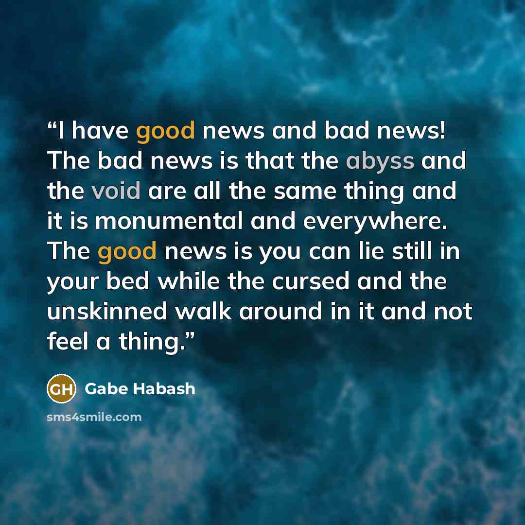 “I have good news and bad news! The bad news is that the abyss and the void are all the same thing and it is monumental and everywhere. The good news is you can lie still in your bed while the cursed and the unskinned walk around in it and not feel a thing.” quote by Gabe Habash