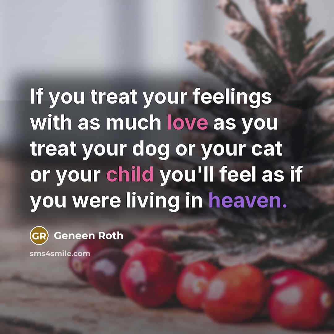 “If you treat your feelings with as much love as you treat your dog or your cat or your child you'll feel as if you were living in heaven.” quote by Geneen Roth