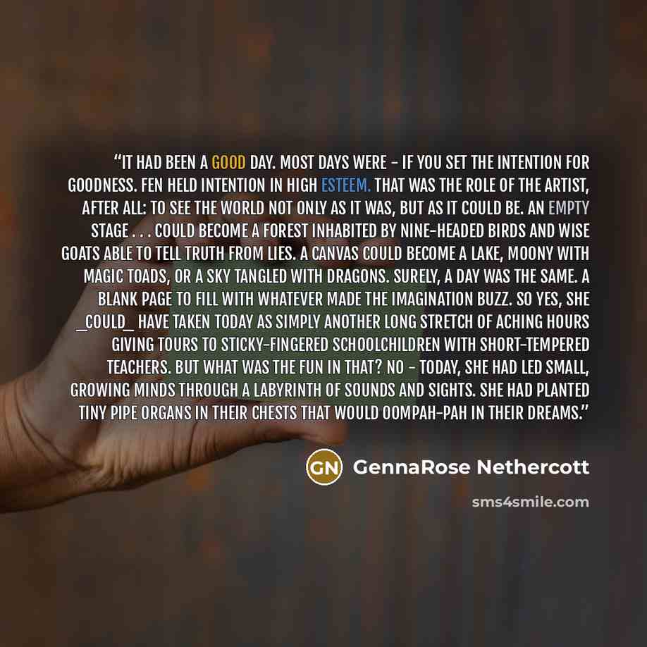 “It had been a good day. Most days were - if you set the intention for goodness. Fen held intention in high esteem. That was the role of the artist, after all: to see the world not only as it was, but as it could be. An empty stage . . . could become a forest inhabited by nine-headed birds and wise…” quote by GennaRose Nethercott
