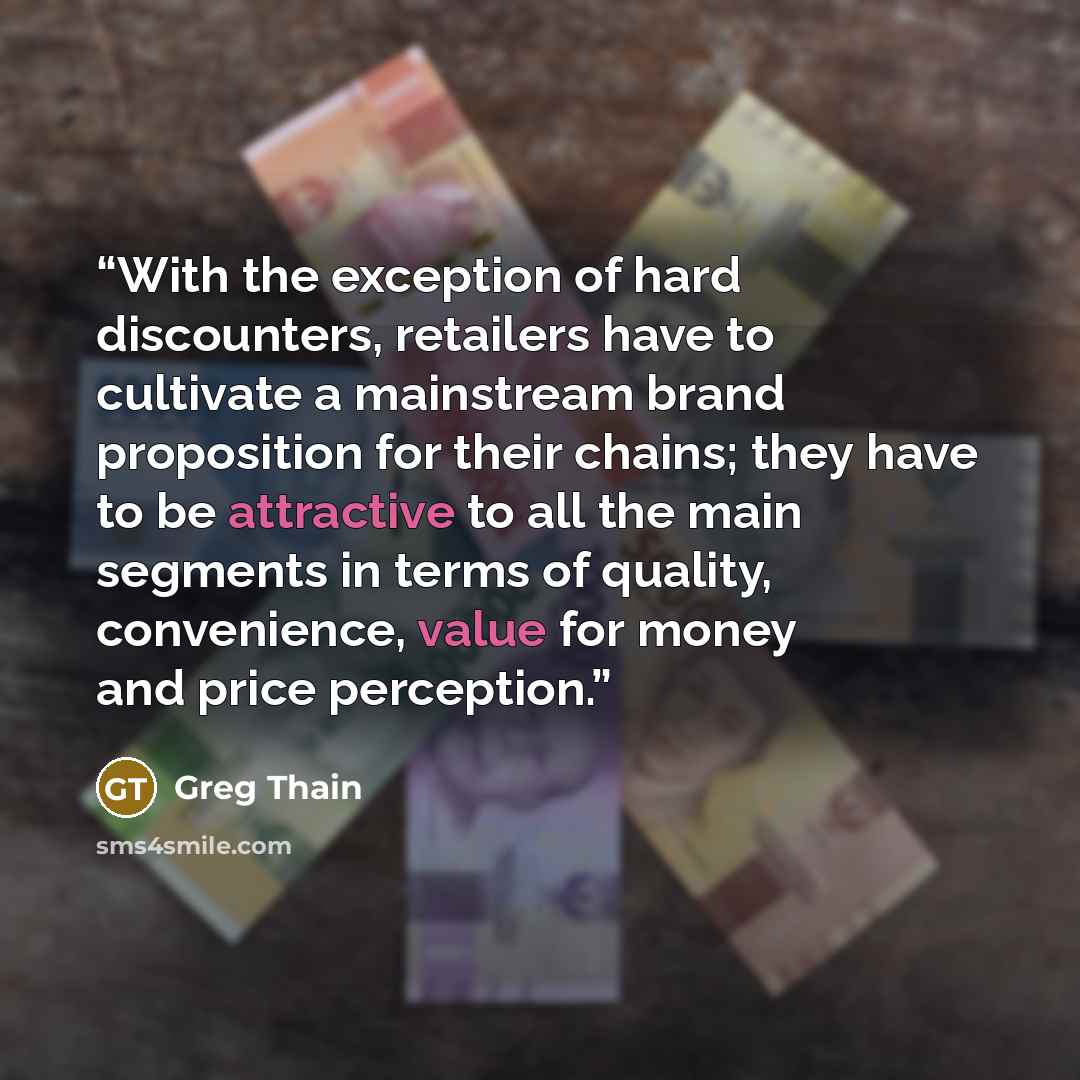 “With the exception of hard discounters, retailers have to cultivate a mainstream brand proposition for their chains; they have to be attractive to all the main segments in terms of quality, convenience, value for money and price perception.” quote by Greg Thain