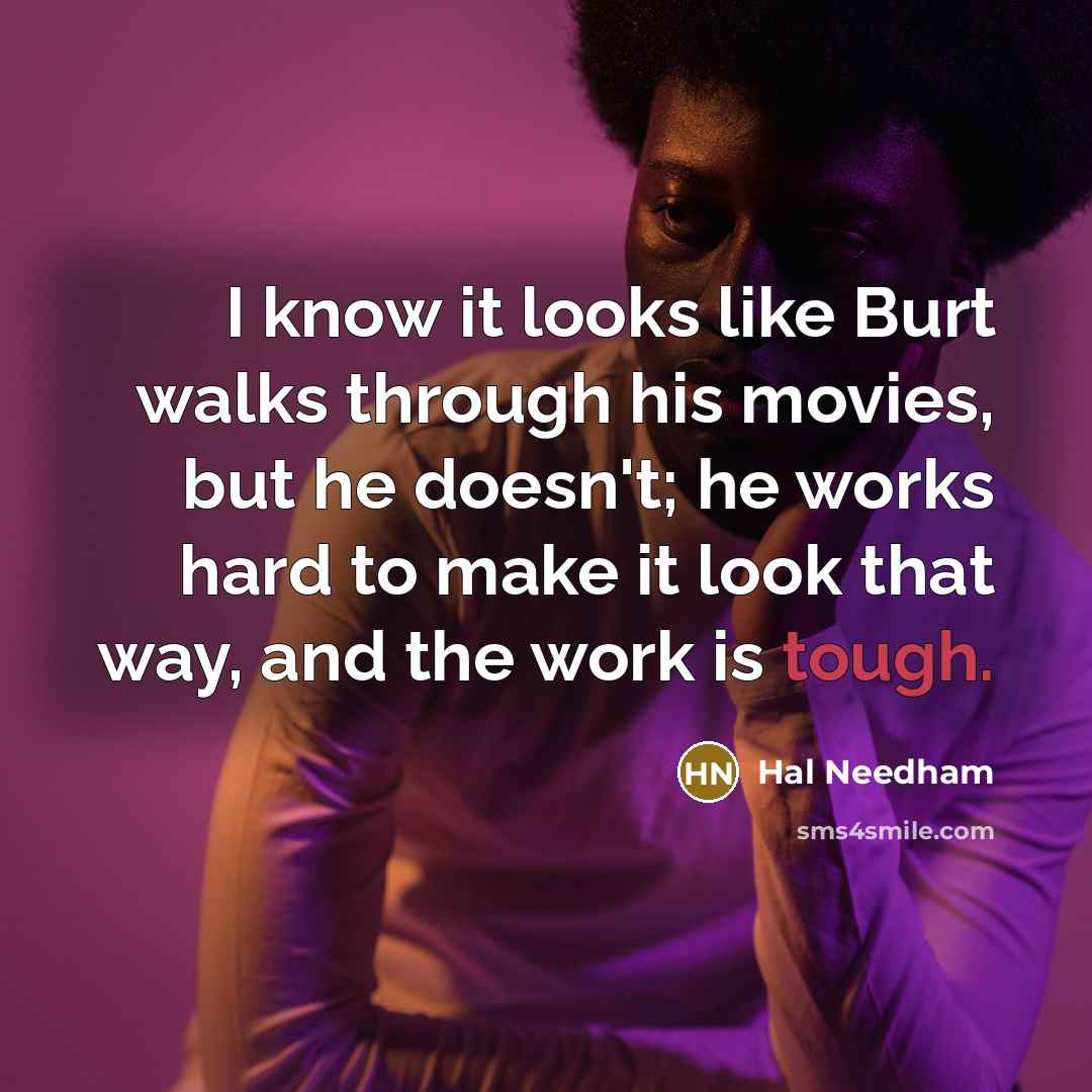 “I know it looks like Burt walks through his movies, but he doesn't; he works hard to make it look that way, and the work is tough.” quote by Hal Needham