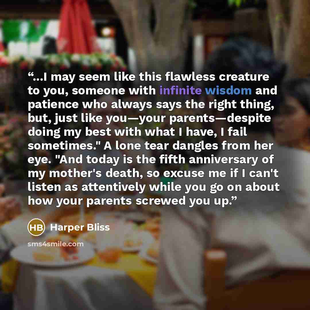 “...I may seem like this flawless creature to you, someone with infinite wisdom and patience who always says the right thing, but, just like you—your parents—despite doing my best with what I have, I fail sometimes." A lone tear dangles from her eye. "And today is the fifth anniversary of my…” quote by Harper Bliss