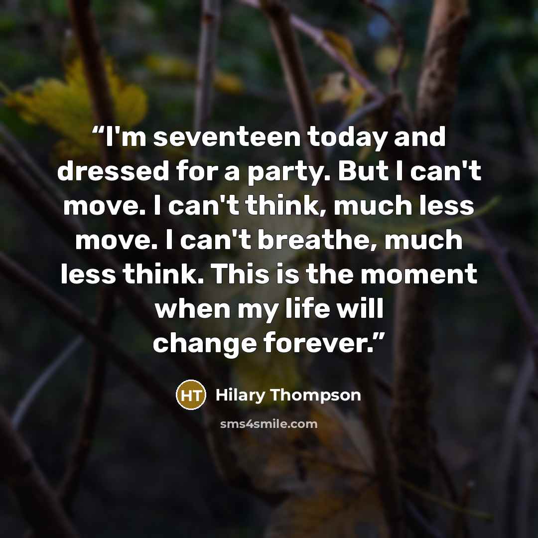 “I'm seventeen today and dressed for a party. But I can't move. I can't think, much less move. I can't breathe, much less think. This is the moment when my life will change forever.” quote by Hilary Thompson