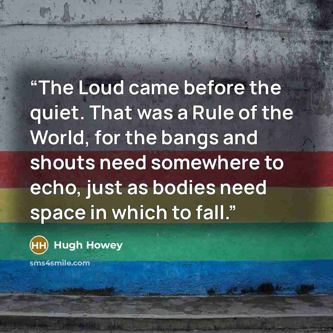 “The Loud came before the quiet. That was a Rule of the World, for the bangs and shouts need somewhere to echo, just as bodies need space in which to fall.” quote by Hugh Howey