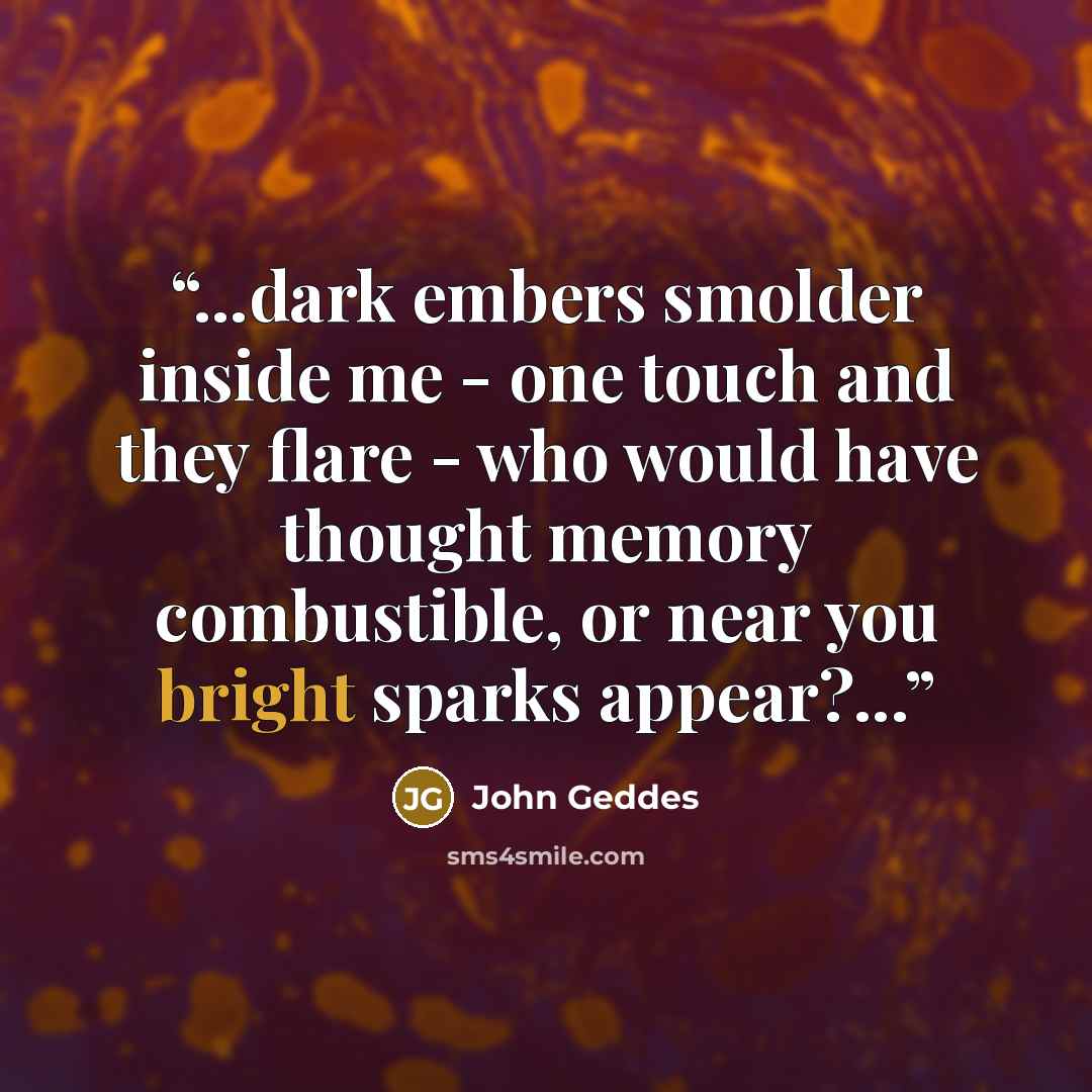 “...dark embers smolder inside me - one touch and they flare - who would have thought memory combustible, or near you bright sparks appear?...” quote by John Geddes
