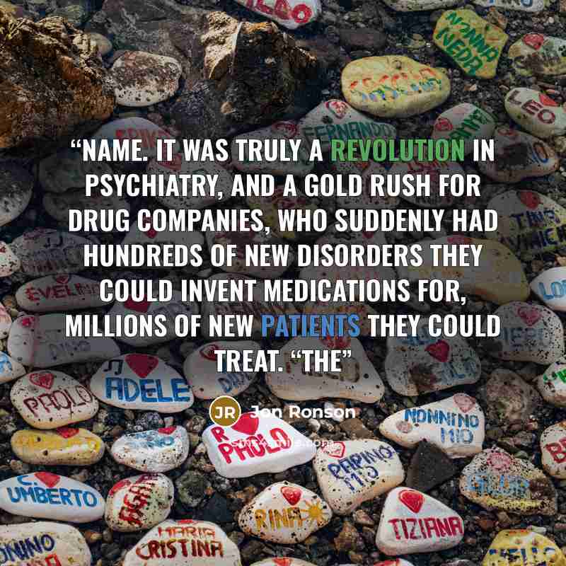 “name. It was truly a revolution in psychiatry, and a gold rush for drug companies, who suddenly had hundreds of new disorders they could invent medications for, millions of new patients they could treat. “The” quote by Jon Ronson