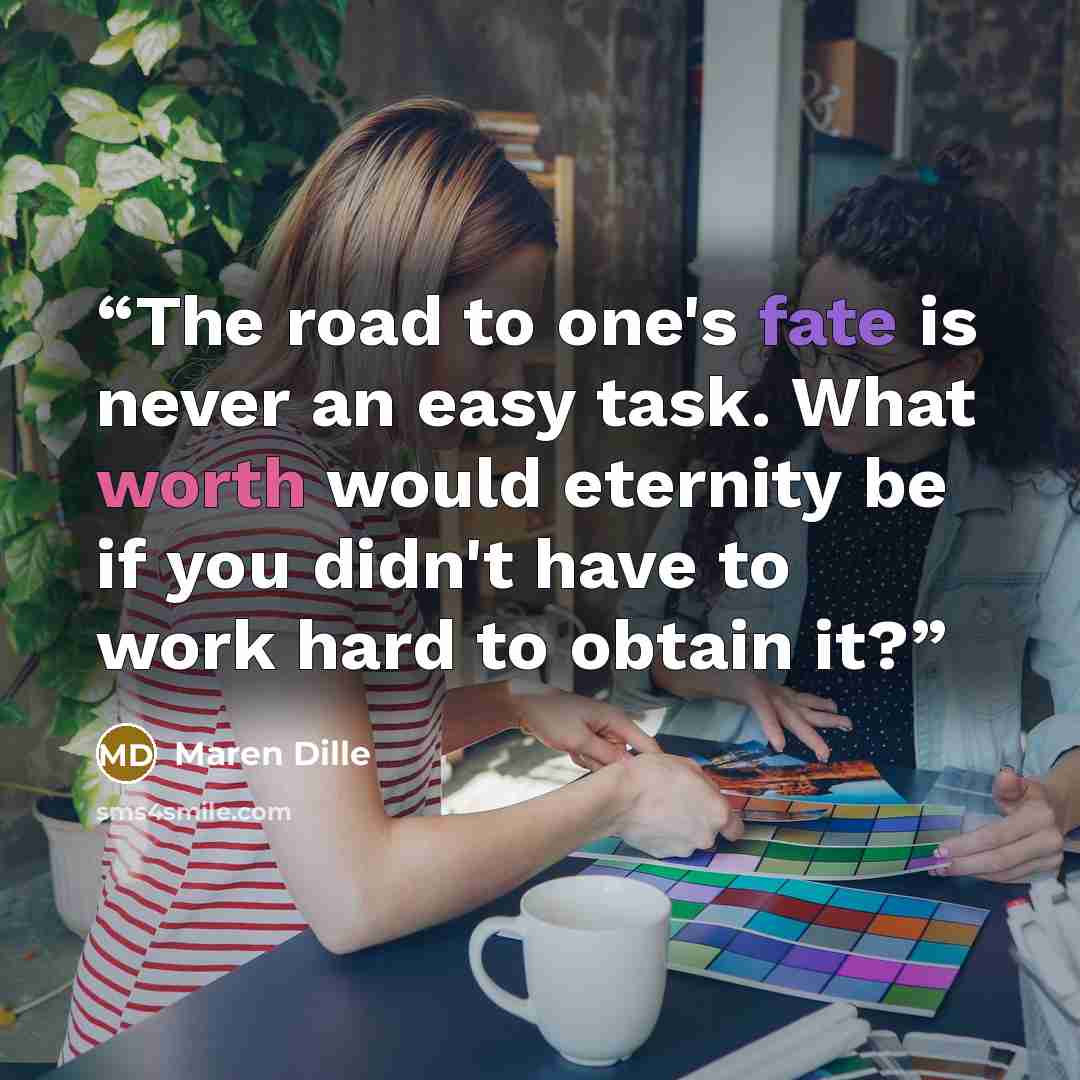 “The road to one's fate is never an easy task. What worth would eternity be if you didn't have to work hard to obtain it?” quote by Maren Dille
