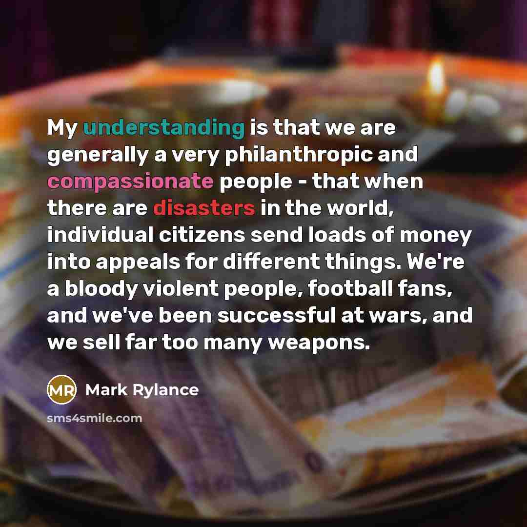 “My understanding is that we are generally a very philanthropic and compassionate people - that when there are disasters in the world, individual citizens send loads of money into appeals for different things. We're a bloody violent people, football fans, and we've been successful at wars, and we…” quote by Mark Rylance