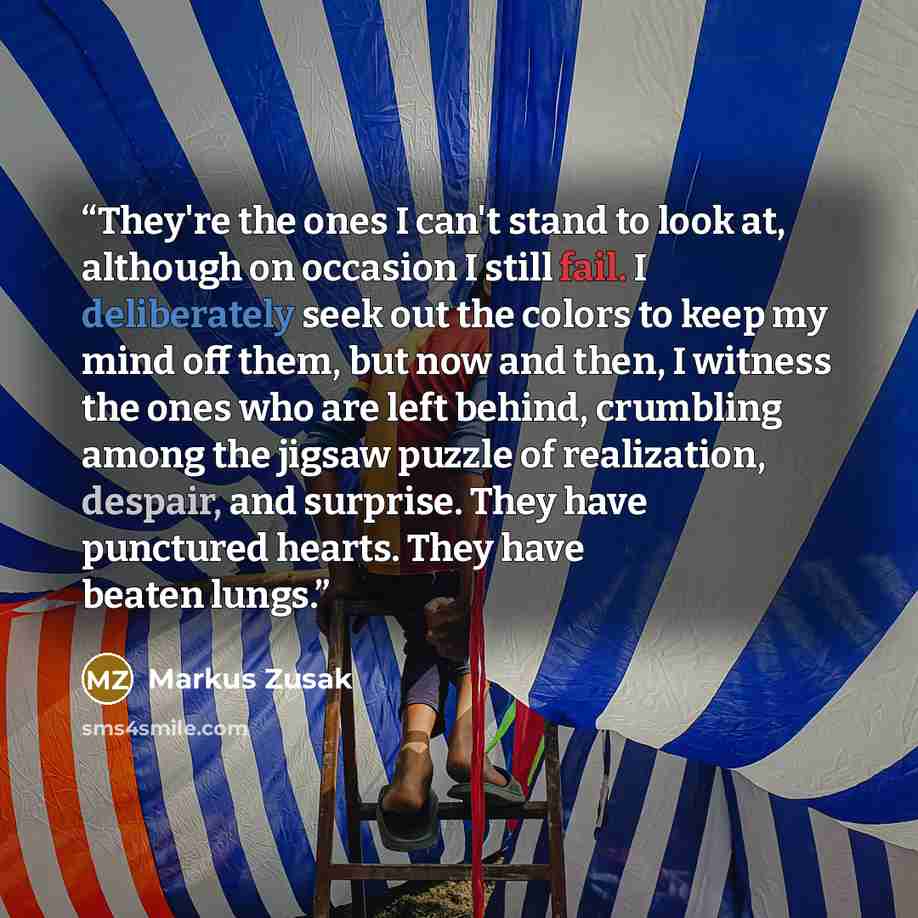 “They're the ones I can't stand to look at, although on occasion I still fail. I deliberately seek out the colors to keep my mind off them, but now and then, I witness the ones who are left behind, crumbling among the jigsaw puzzle of realization, despair, and surprise. They have punctured hearts…” quote by Markus Zusak