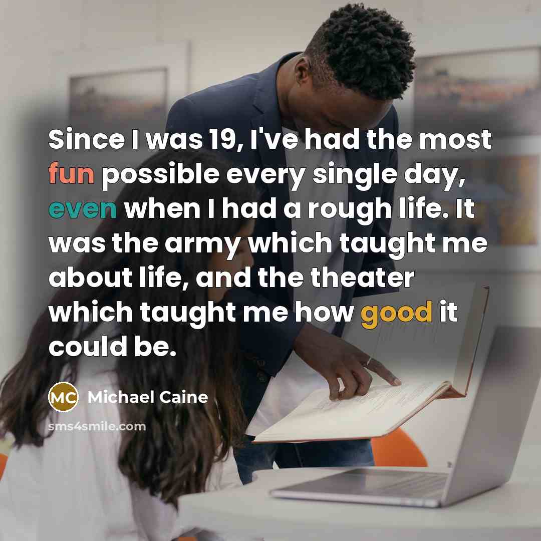 “Since I was 19, I've had the most fun possible every single day, even when I had a rough life. It was the army which taught me about life, and the theater which taught me how good it could be.” quote by Michael Caine