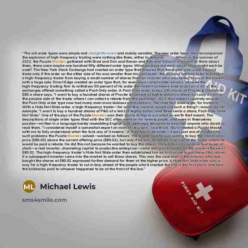 “The old order types were simple and straightforward and mainly sensible. The new order types that accompanied the explosion of high-frequency trading were nothing like them, either in detail or spirit. When, in the summer of 2012, the Puzzle Masters gathered with Brad and Don and Ronan and Rob and…” quote by Michael Lewis