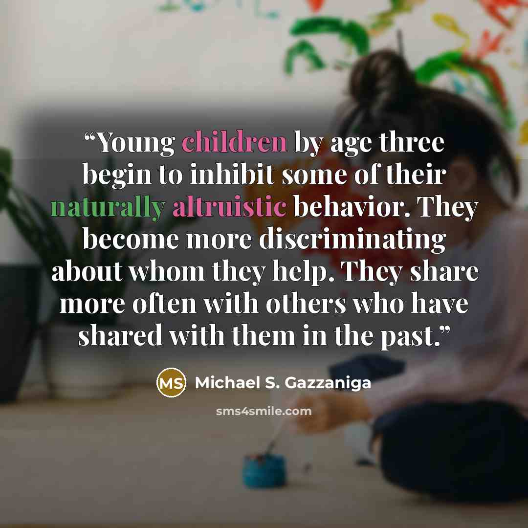 “Young children by age three begin to inhibit some of their naturally altruistic behavior. They become more discriminating about whom they help. They share more often with others who have shared with them in the past.” quote by Michael S. Gazzaniga