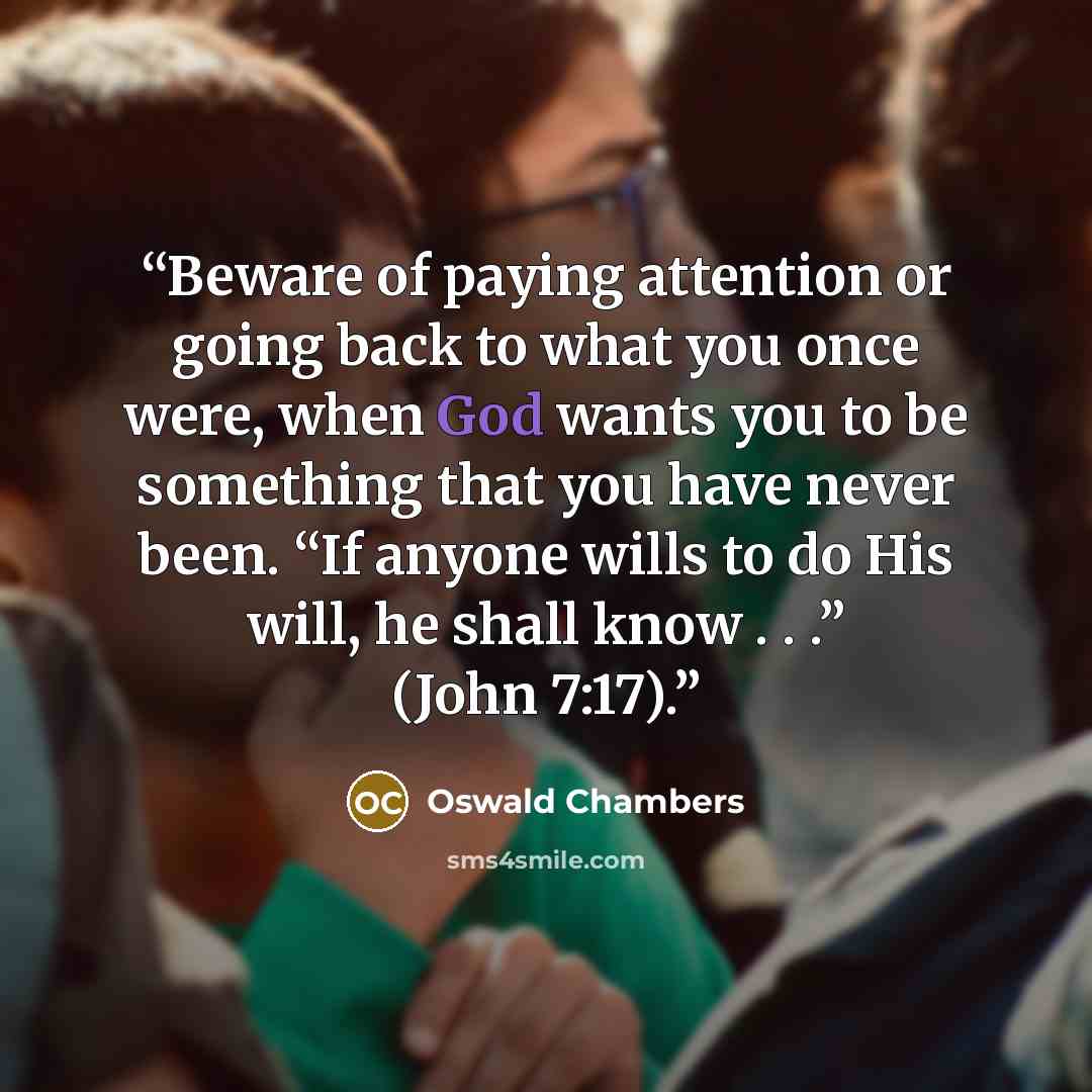 “Beware of paying attention or going back to what you once were, when God wants you to be something that you have never been. “If anyone wills to do His will, he shall know . . .” (John 7:17).” quote by Oswald Chambers