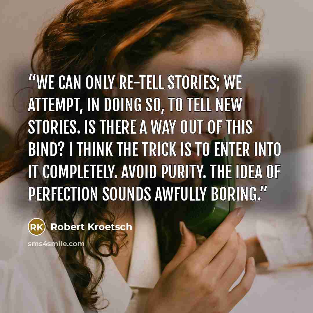 “We can only re-tell stories; we attempt, in doing so, to tell new stories. Is there a way out of this bind? I think the trick is to enter into it completely. Avoid purity. The idea of perfection sounds awfully boring.” quote by Robert Kroetsch