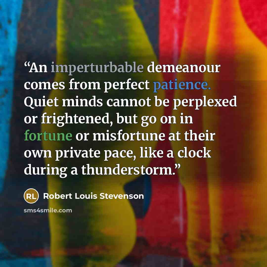 “An imperturbable demeanour comes from perfect patience. Quiet minds cannot be perplexed or frightened, but go on in fortune or misfortune at their own private pace, like a clock during a thunderstorm.” quote by Robert Louis Stevenson
