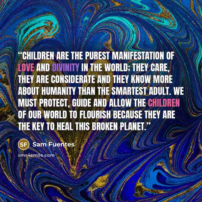 “Children are the purest manifestation of love and divinity in the world; they care, they are considerate and they know more about humanity than the smartest adult. We must protect, guide and allow the children of our world to flourish because they are the key to heal this broken planet.” quote by Sam Fuentes