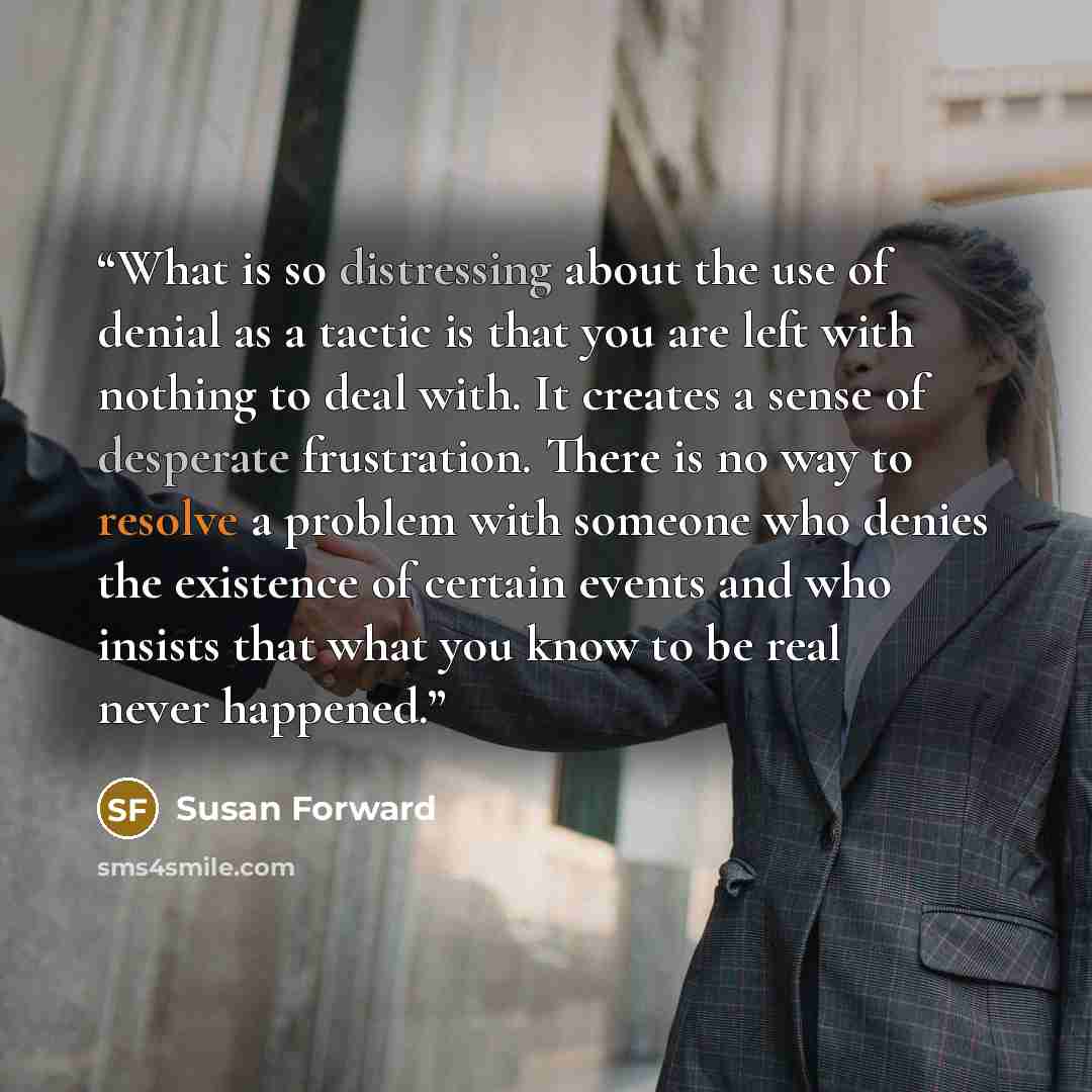 “What is so distressing about the use of denial as a tactic is that you are left with nothing to deal with. It creates a sense of desperate frustration. There is no way to resolve a problem with someone who denies the existence of certain events and who insists that what you know to be real never…” quote by Susan Forward