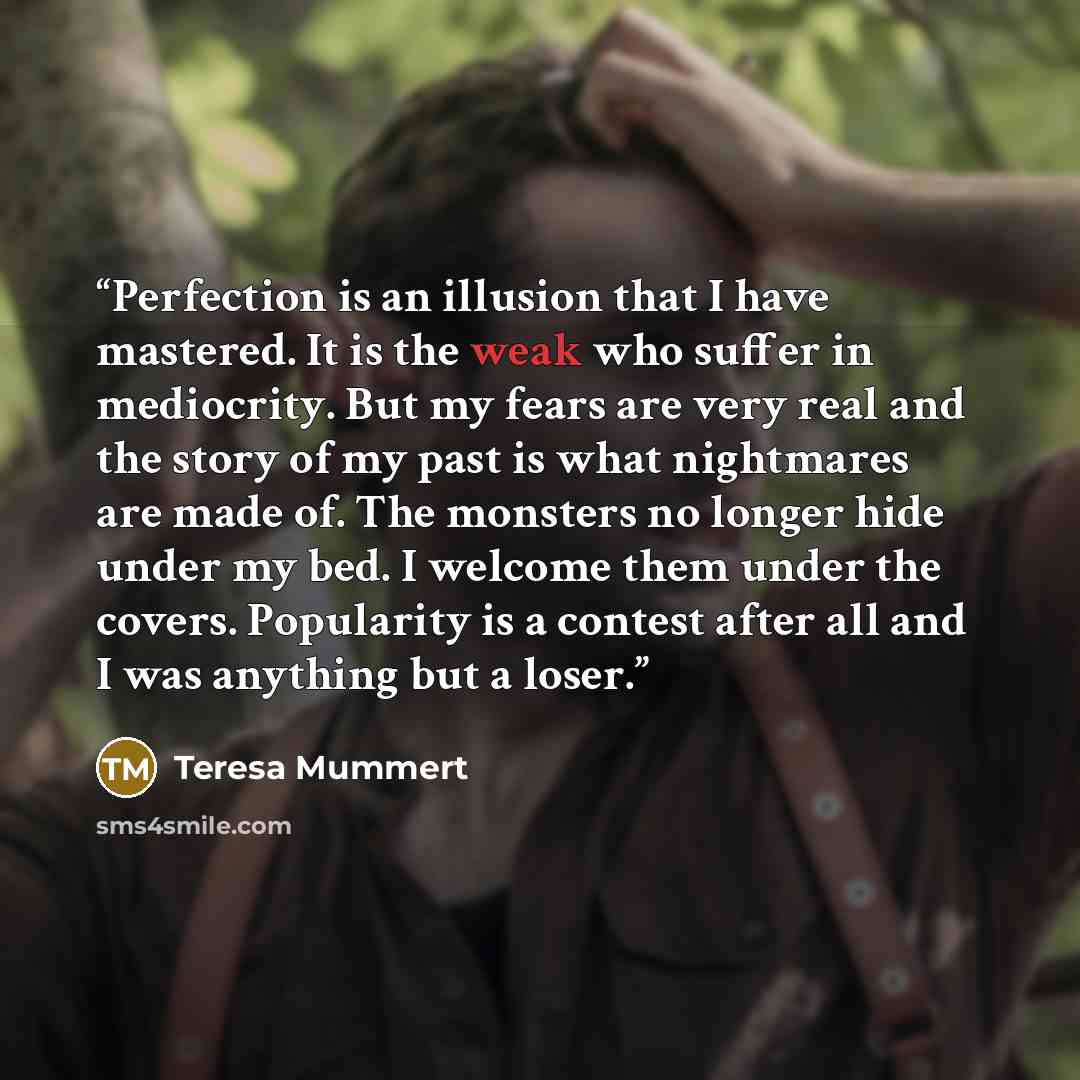 “Perfection is an illusion that I have mastered. It is the weak who suffer in mediocrity. But my fears are very real and the story of my past is what nightmares are made of. The monsters no longer hide under my bed. I welcome them under the covers. Popularity is a contest after all and I was…” quote by Teresa Mummert