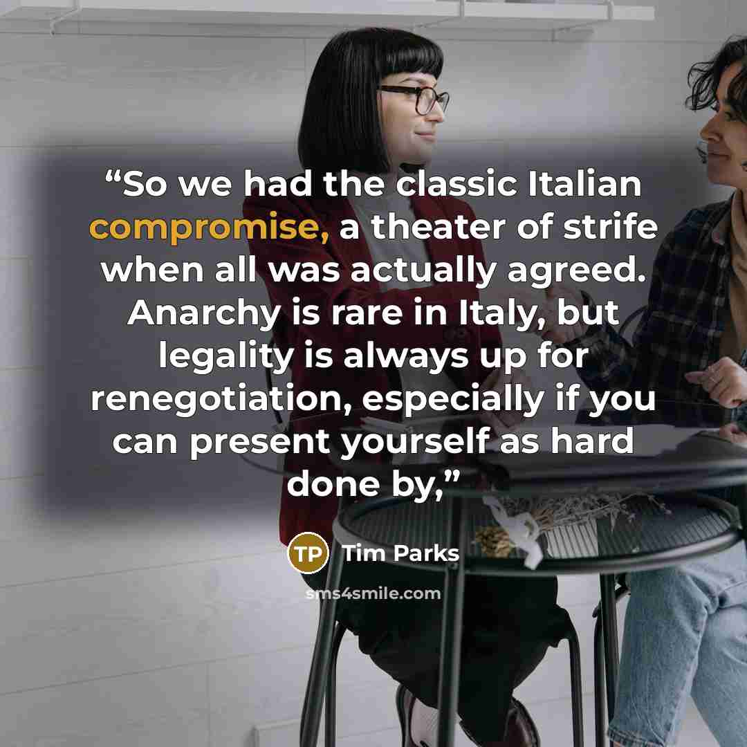 “So we had the classic Italian compromise, a theater of strife when all was actually agreed. Anarchy is rare in Italy, but legality is always up for renegotiation, especially if you can present yourself as hard done by,” quote by Tim Parks