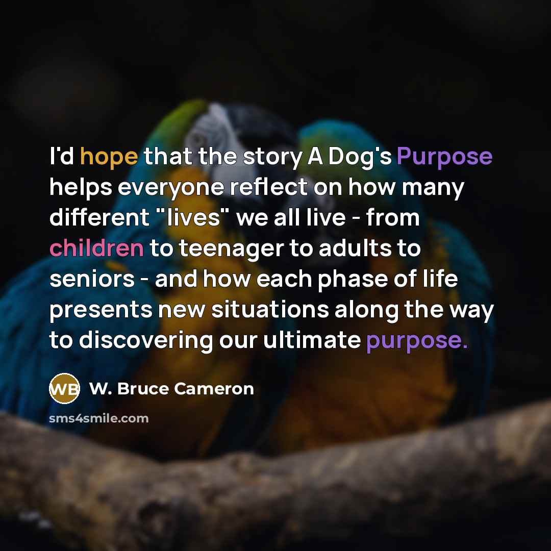 “I'd hope that the story A Dog's Purpose helps everyone reflect on how many different "lives" we all live - from children to teenager to adults to seniors - and how each phase of life presents new situations along the way to discovering our ultimate purpose.” quote by W. Bruce Cameron