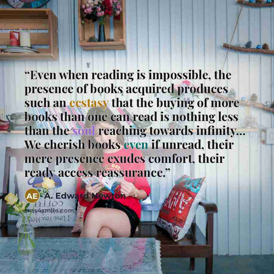 “Even when reading is impossible, the presence of books acquired produces such an ecstasy that the buying of more books than one can read is nothing less than the soul reaching towards infinity... We cherish books even if unread, their mere presence exudes comfort, their ready access reassurance.” quote by A. Edward Newton