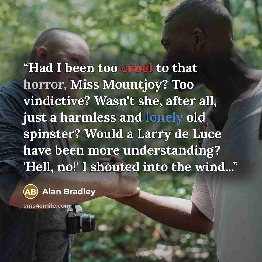 “Had I been too cruel to that horror, Miss Mountjoy? Too vindictive? Wasn't she, after all, just a harmless and lonely old spinster? Would a Larry de Luce have been more understanding? 'Hell, no!' I shouted into the wind...” quote by Alan Bradley