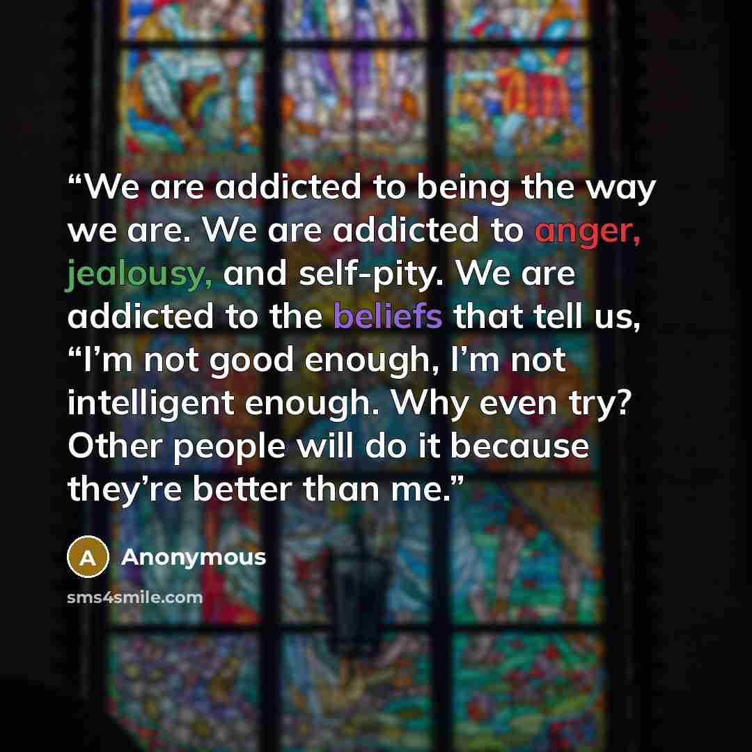 “We are addicted to being the way we are. We are addicted to anger, jealousy, and self-pity. We are addicted to the beliefs that tell us, “I’m not good enough, I’m not intelligent enough. Why even try? Other people will do it because they’re better than me.” quote by Anonymous