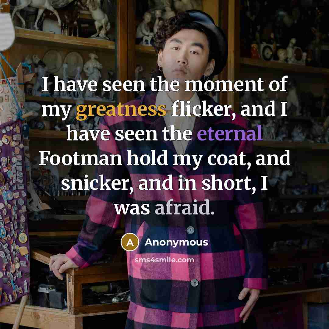 “I have seen the moment of my greatness flicker, and I have seen the eternal Footman hold my coat, and snicker, and in short, I was afraid.” quote by Anonymous
