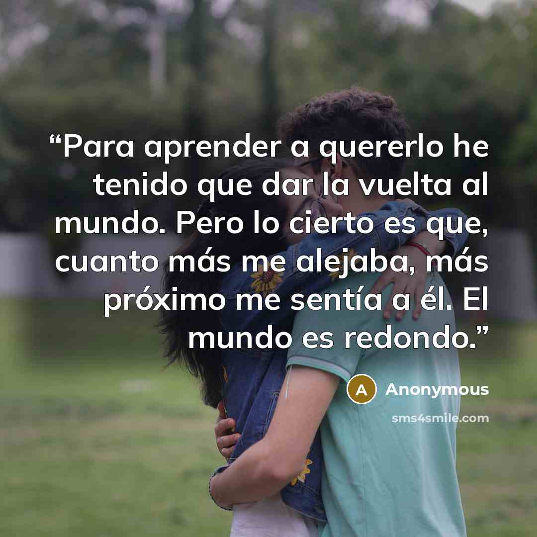 “Para aprender a quererlo he tenido que dar la vuelta al mundo. Pero lo cierto es que, cuanto más me alejaba, más próximo me sentía a él. El mundo es redondo.” quote by Anonymous