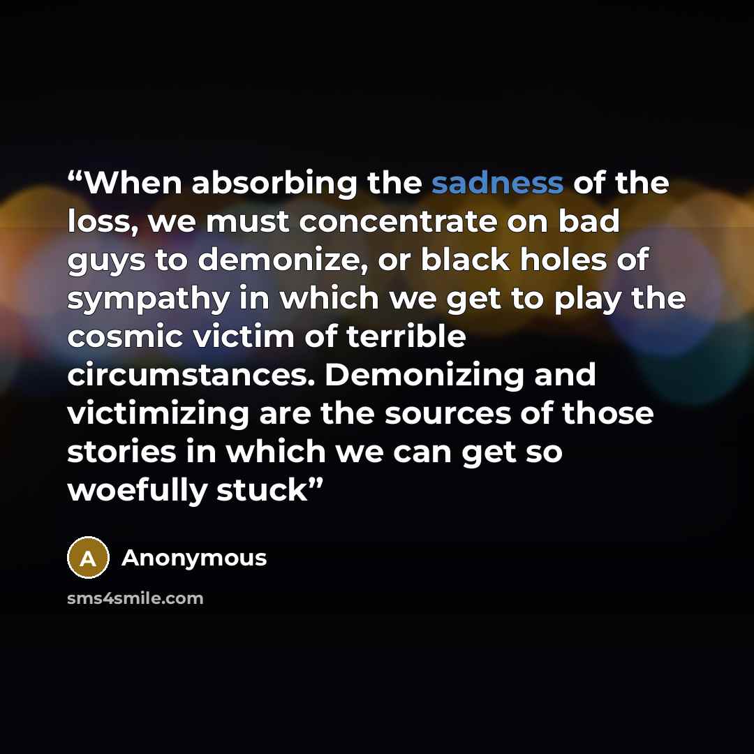 “When absorbing the sadness of the loss, we must concentrate on bad guys to demonize, or black holes of sympathy in which we get to play the cosmic victim of terrible circumstances. Demonizing and victimizing are the sources of those stories in which we can get so woefully stuck” quote by Anonymous