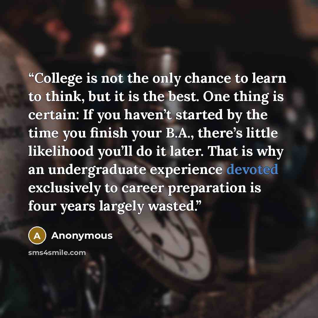 “College is not the only chance to learn to think, but it is the best. One thing is certain: If you haven’t started by the time you finish your B.A., there’s little likelihood you’ll do it later. That is why an undergraduate experience devoted exclusively to career preparation is four years largely…” quote by Anonymous