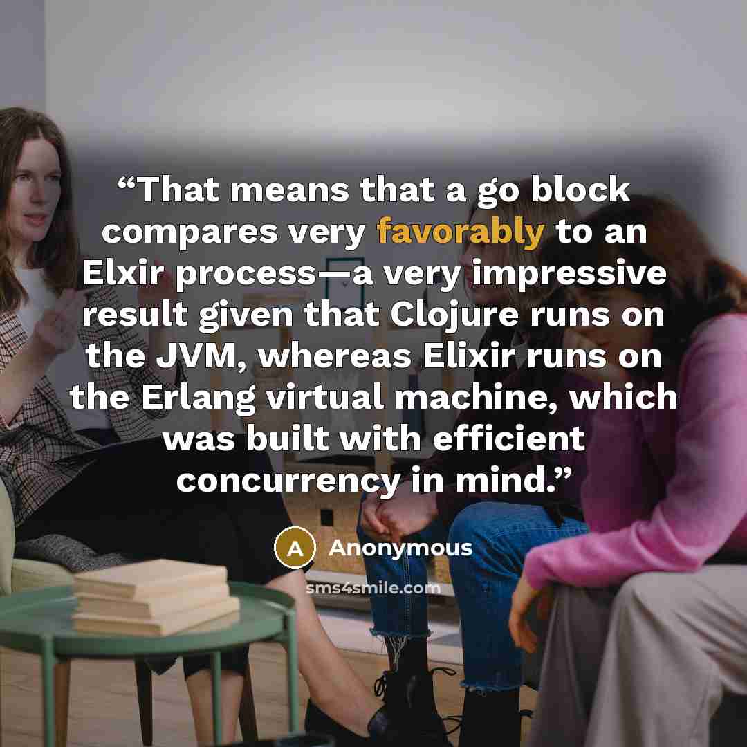 “That means that a go block compares very favorably to an Elxir process—a very impressive result given that Clojure runs on the JVM, whereas Elixir runs on the Erlang virtual machine, which was built with efficient concurrency in mind.” quote by Anonymous