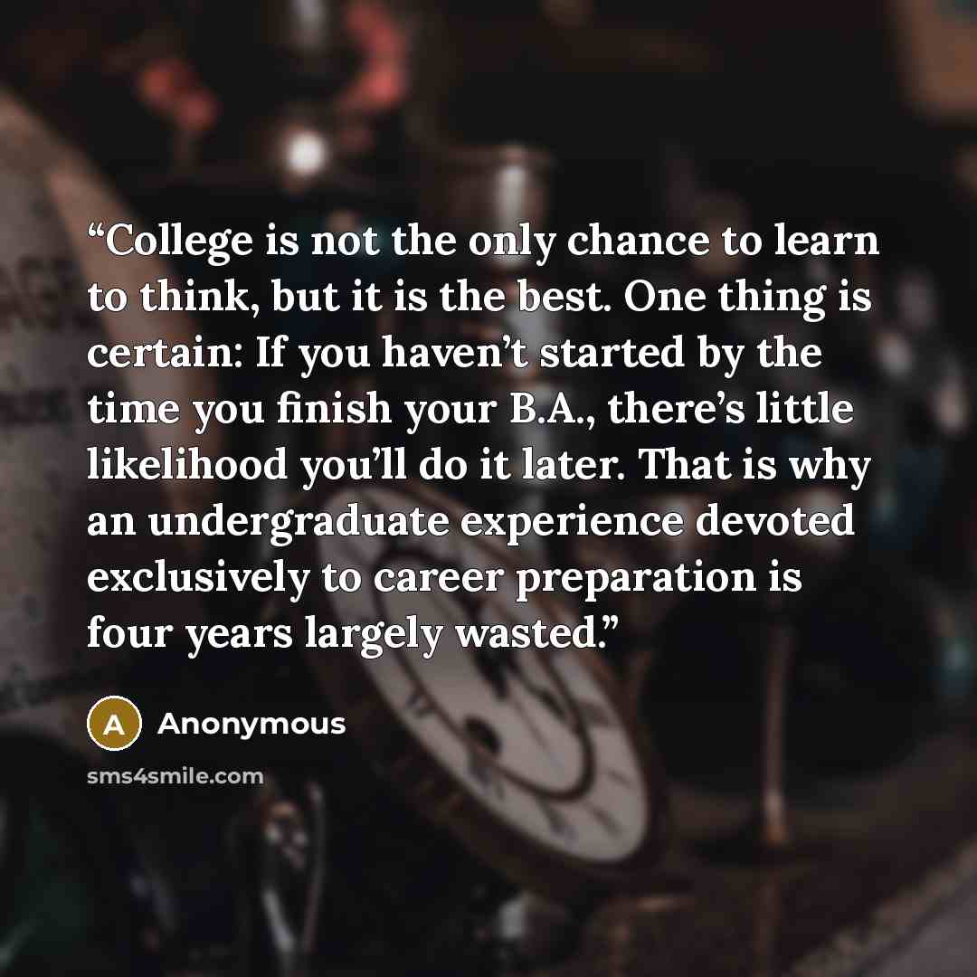 “College is not the only chance to learn to think, but it is the best. One thing is certain: If you haven’t started by the time you finish your B.A., there’s little likelihood you’ll do it later. That is why an undergraduate experience devoted exclusively to career preparation is four years largely…” quote by Anonymous