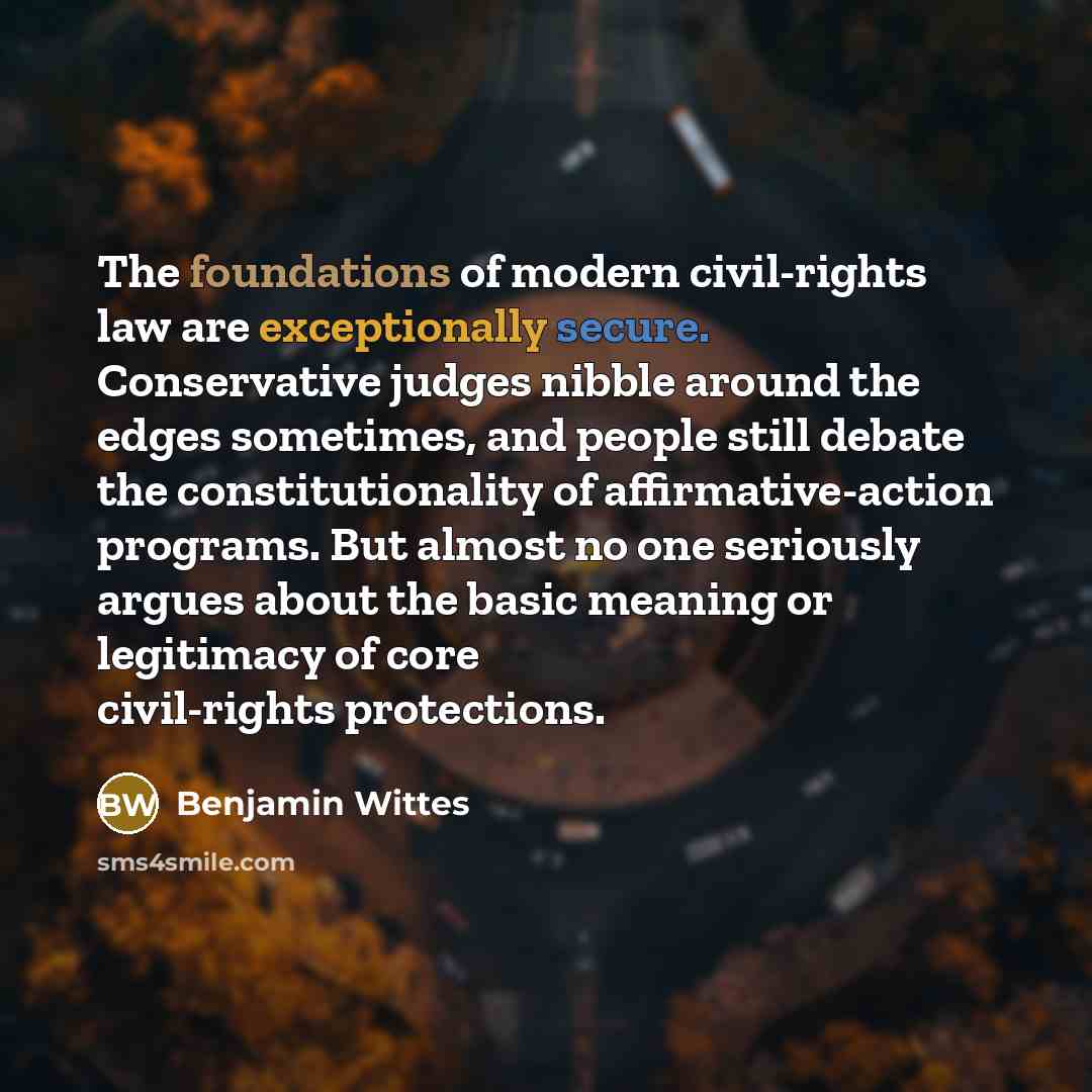 “The foundations of modern civil-rights law are exceptionally secure. Conservative judges nibble around the edges sometimes, and people still debate the constitutionality of affirmative-action programs. But almost no one seriously argues about the basic meaning or legitimacy of core civil-rights…” quote by Benjamin Wittes