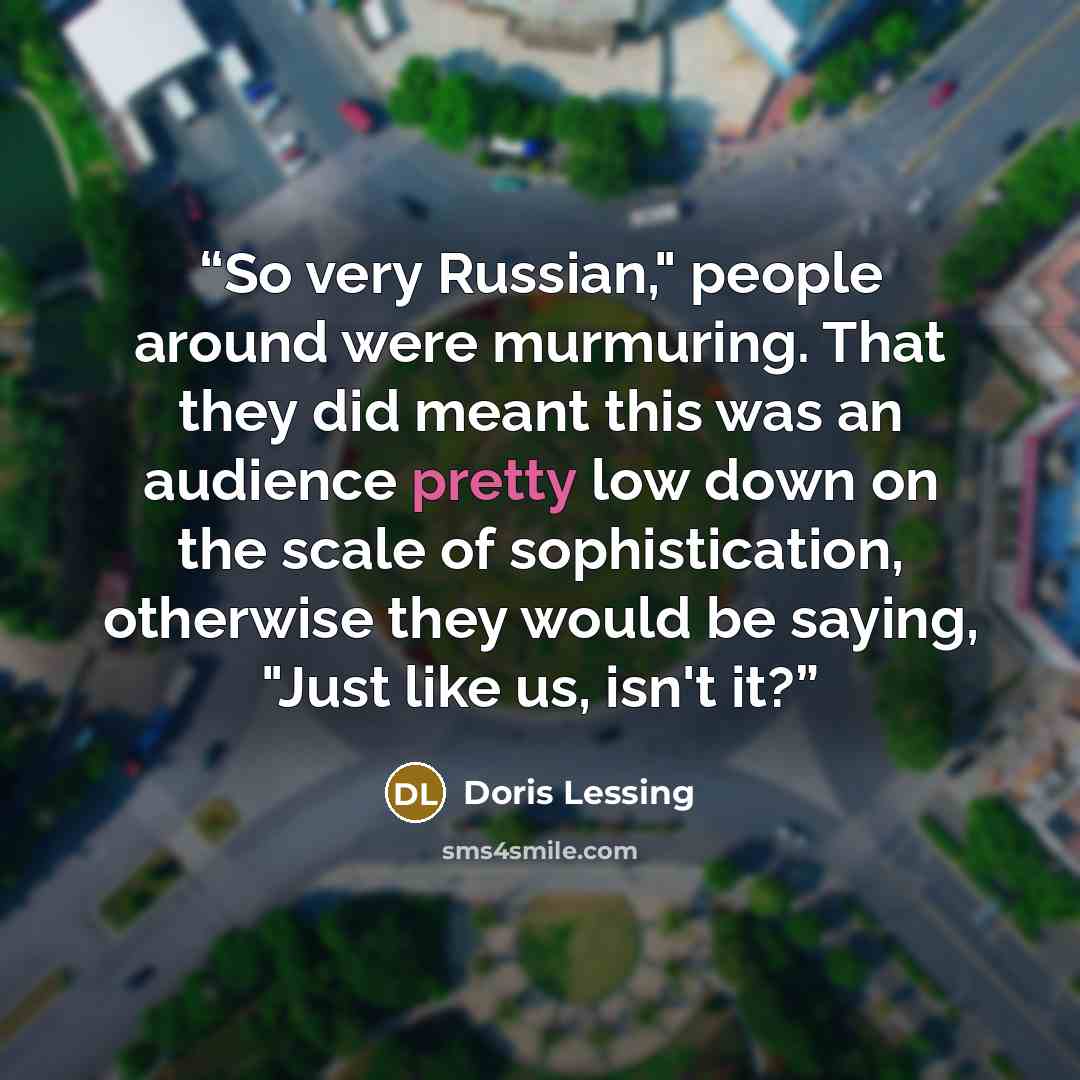 “So very Russian," people around were murmuring. That they did meant this was an audience pretty low down on the scale of sophistication, otherwise they would be saying, "Just like us, isn't it?” quote by Doris Lessing