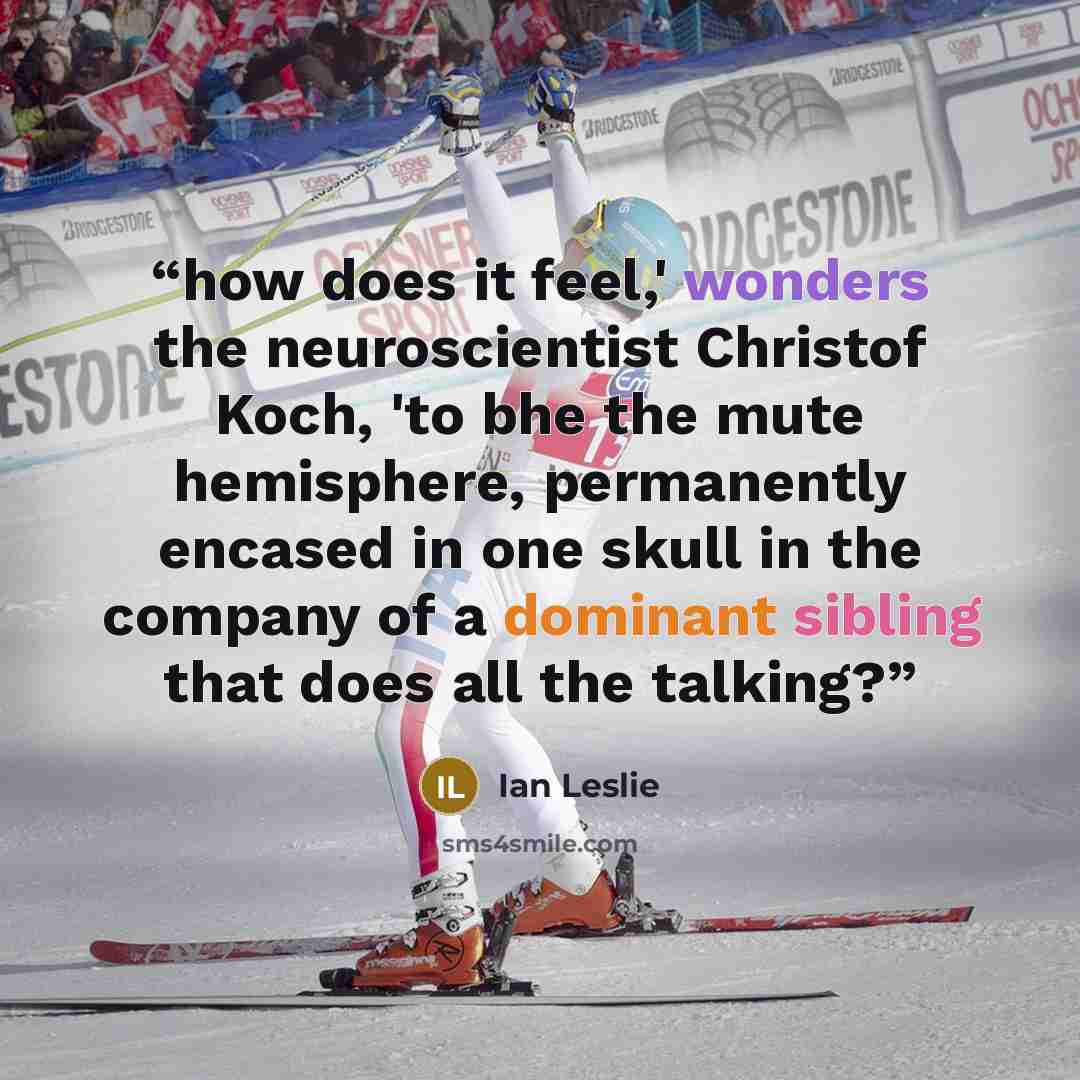 “how does it feel,' wonders the neuroscientist Christof Koch, 'to bhe the mute hemisphere, permanently encased in one skull in the company of a dominant sibling that does all the talking?” quote by Ian Leslie