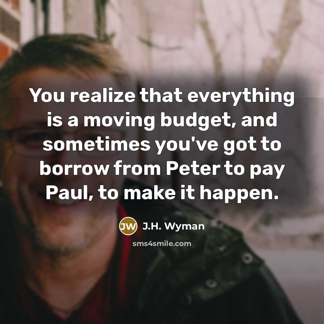 “You realize that everything is a moving budget, and sometimes you've got to borrow from Peter to pay Paul, to make it happen.” quote by J.H. Wyman