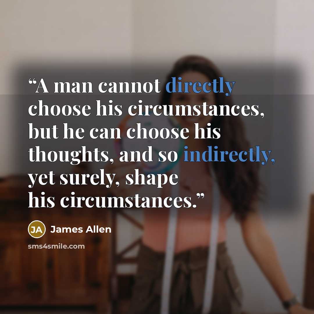 “A man cannot directly choose his circumstances, but he can choose his thoughts, and so indirectly, yet surely, shape his circumstances.” quote by James Allen