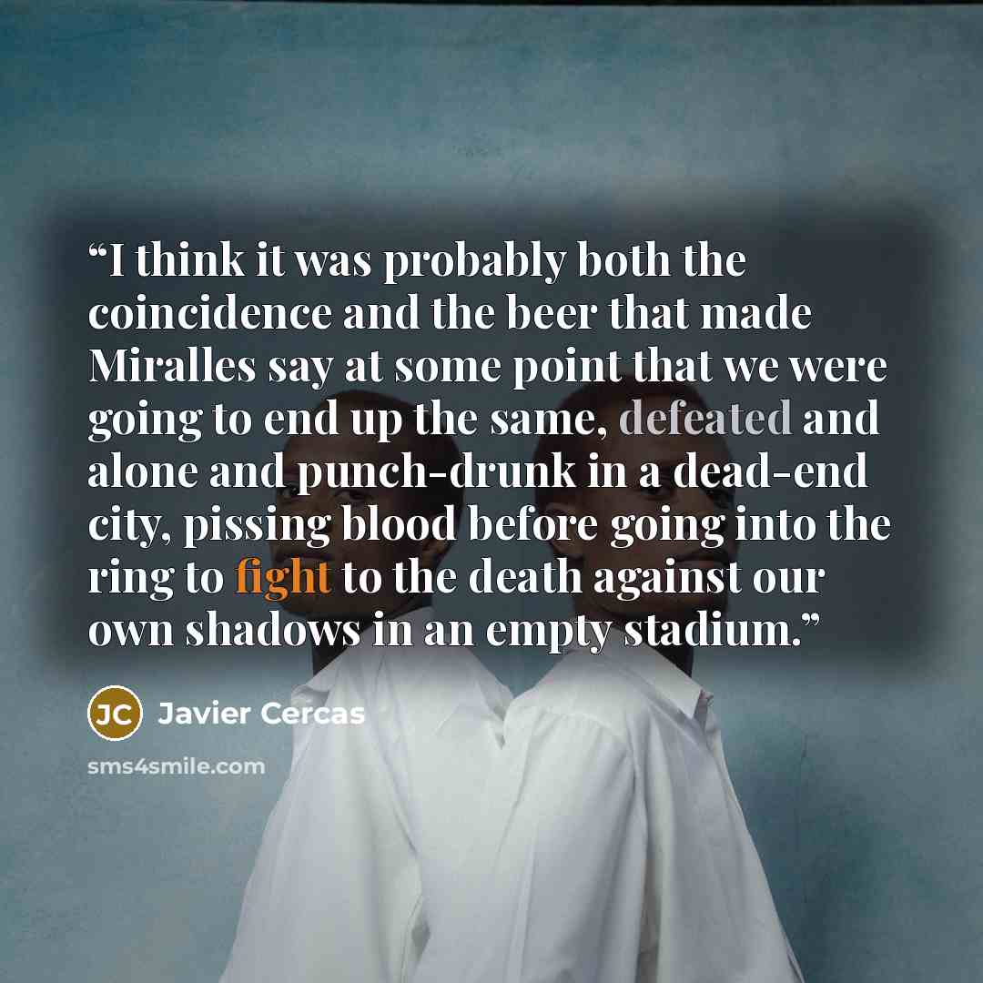 “I think it was probably both the coincidence and the beer that made Miralles say at some point that we were going to end up the same, defeated and alone and punch-drunk in a dead-end city, pissing blood before going into the ring to fight to the death against our own shadows in an empty stadium.” quote by Javier Cercas