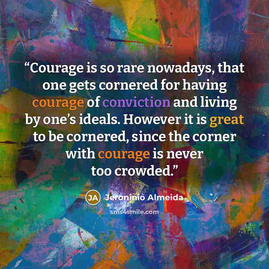 “Courage is so rare nowadays, that one gets cornered for having courage of conviction and living by one’s ideals. However it is great to be cornered, since the corner with courage is never too crowded.” quote by Jeroninio Almeida