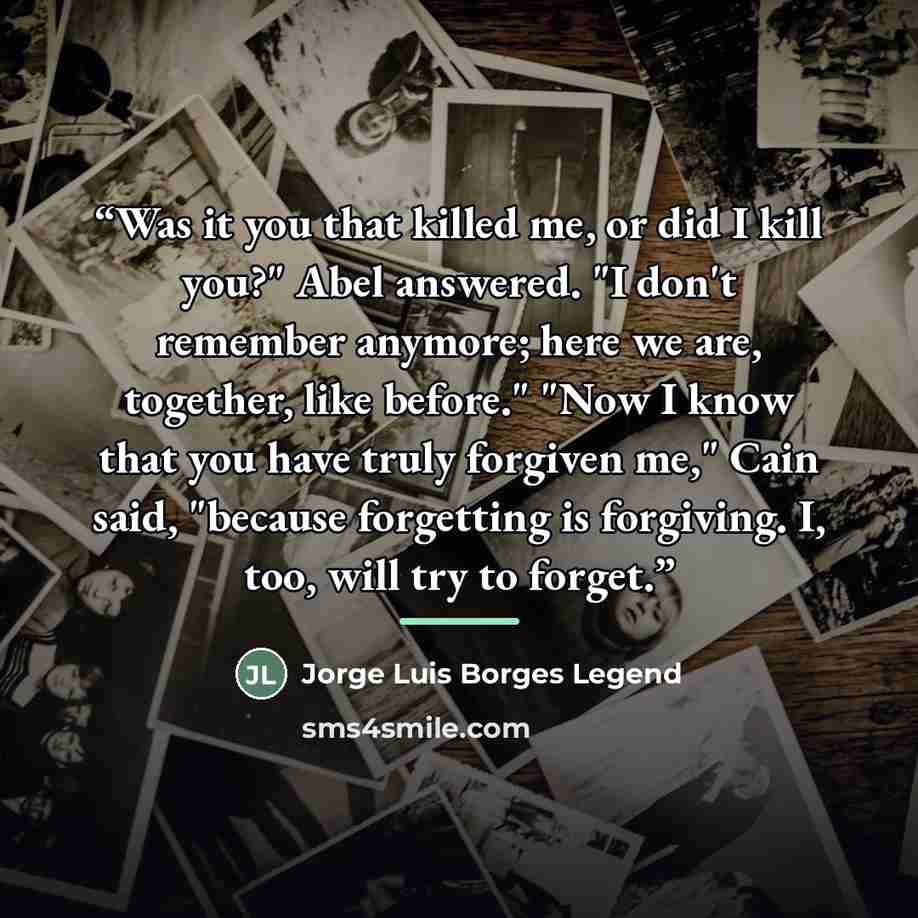 “Was it you that killed me, or did I kill you?" Abel answered. "I don't remember anymore; here we are, together, like before." "Now I know that you have truly forgiven me," Cain said, "because forgetting is forgiving. I, too, will try to forget.” quote by Jorge Luis Borges Legend