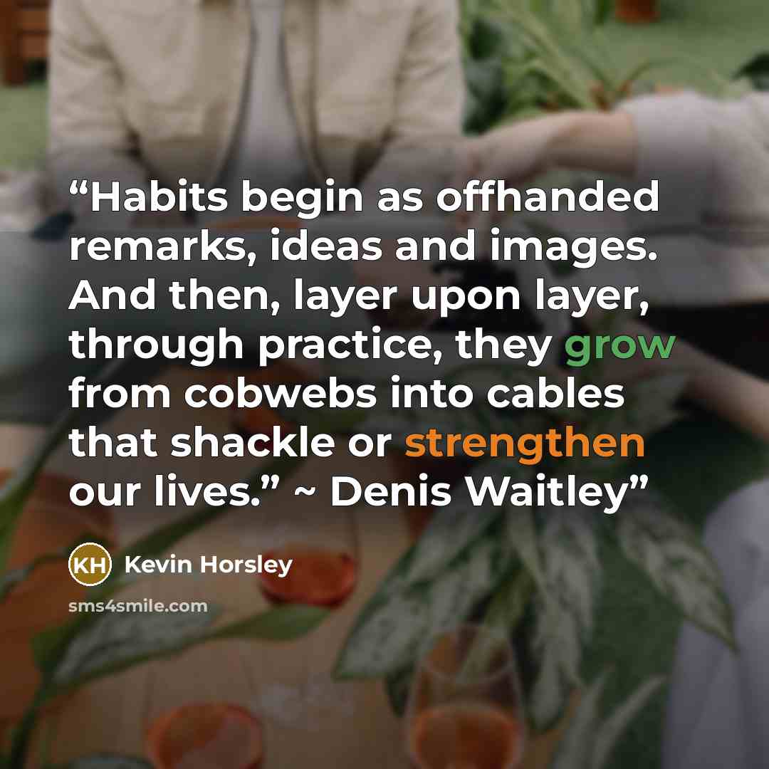 “Habits begin as offhanded remarks, ideas and images. And then, layer upon layer, through practice, they grow from cobwebs into cables that shackle or strengthen our lives.” ~ Denis Waitley” quote by Kevin Horsley